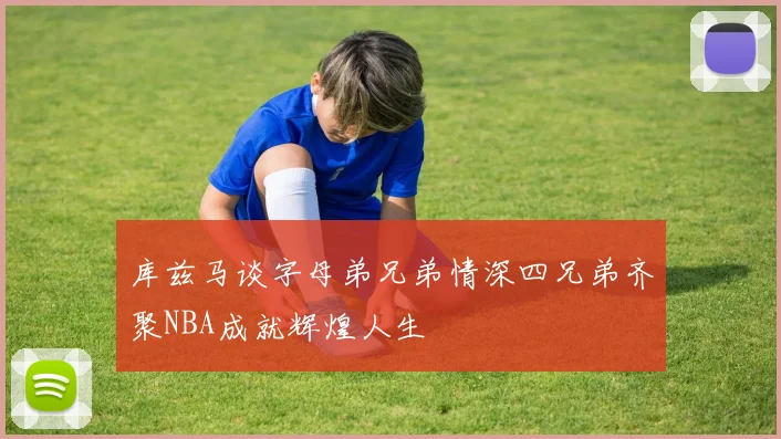库兹马谈字母弟兄弟情深四兄弟齐聚NBA成就辉煌人生