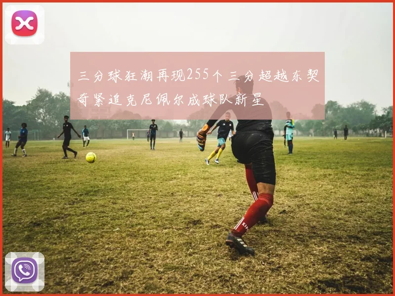 三分球狂潮再现255个三分超越东契奇紧追克尼佩尔成球队新星