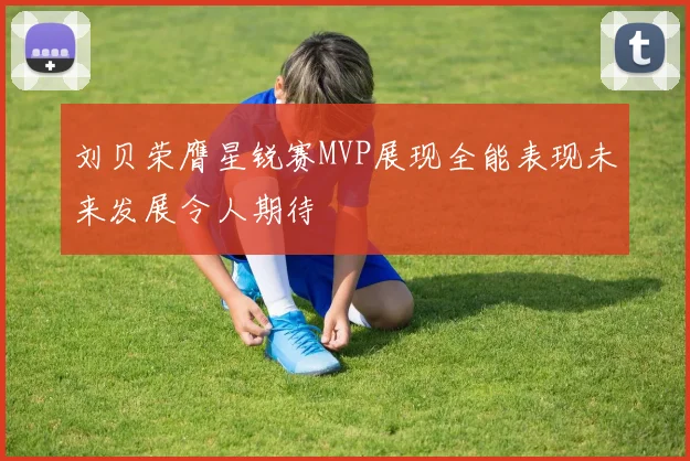 刘贝荣膺星锐赛MVP展现全能表现未来发展令人期待