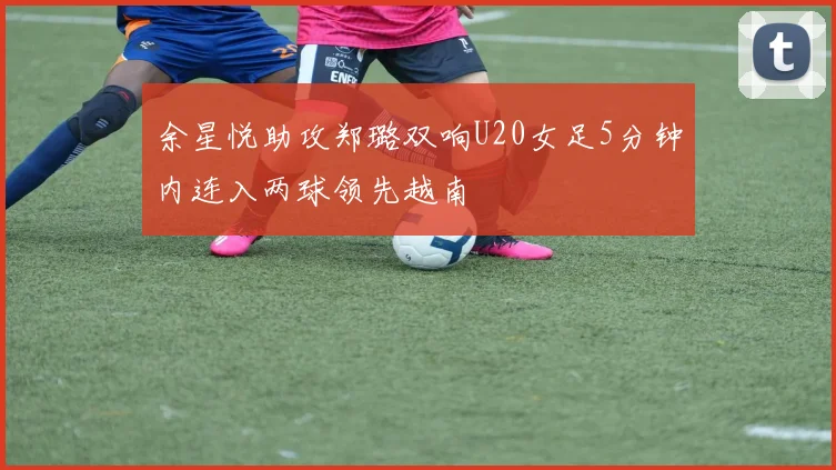 余星悦助攻郑璐双响U20女足5分钟内连入两球领先越南