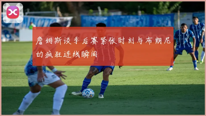 詹姆斯谈季后赛紧张时刻与布朗尼的疯狂连线瞬间