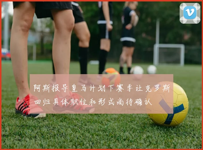 阿斯报导皇马计划下赛季让克罗斯回归具体职位和形式尚待确认