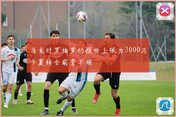 马竞对罗梅罗的报价上限为3000万今夏转会前景不明