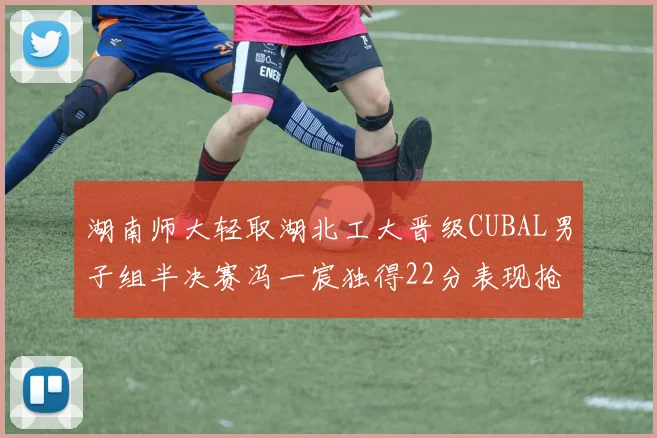 湖南师大轻取湖北工大晋级CUBAL男子组半决赛冯一宸独得22分表现抢眼