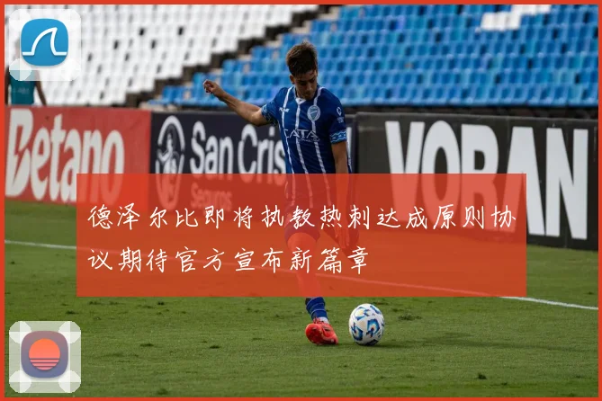 德泽尔比即将执教热刺达成原则协议期待官方宣布新篇章