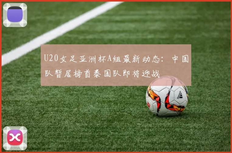 U20女足亚洲杯A组最新动态：中国队暂居榜首泰国队即将迎战